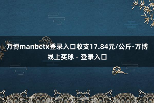 万博manbetx登录入口收支17.84元/公斤-万博线上买球 - 登录入口