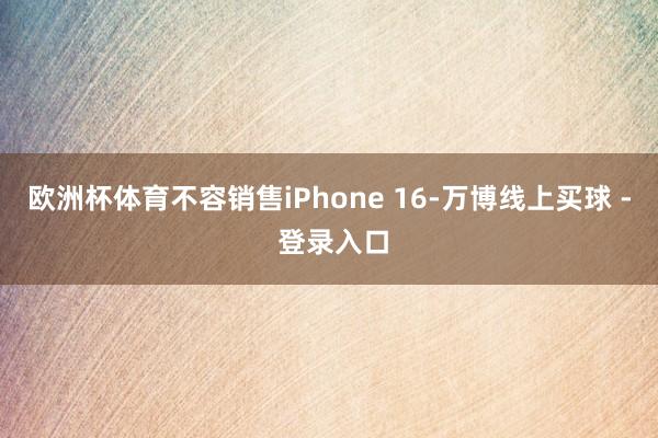 欧洲杯体育不容销售iPhone 16-万博线上买球 - 登录入口