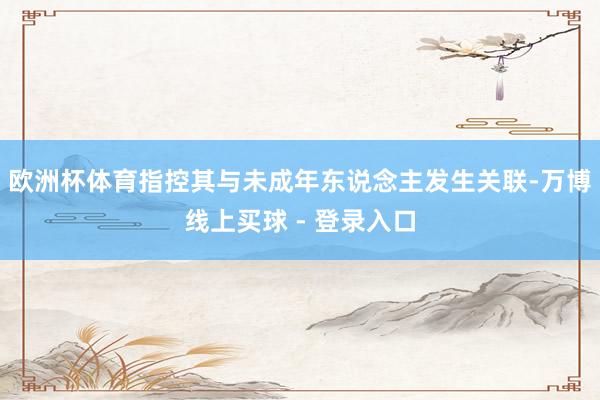 欧洲杯体育指控其与未成年东说念主发生关联-万博线上买球 - 登录入口