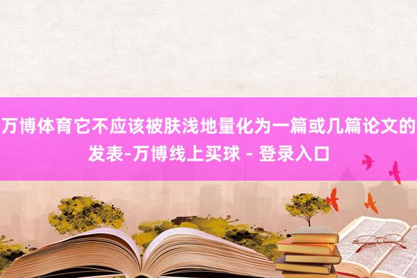 万博体育它不应该被肤浅地量化为一篇或几篇论文的发表-万博线上买球 - 登录入口