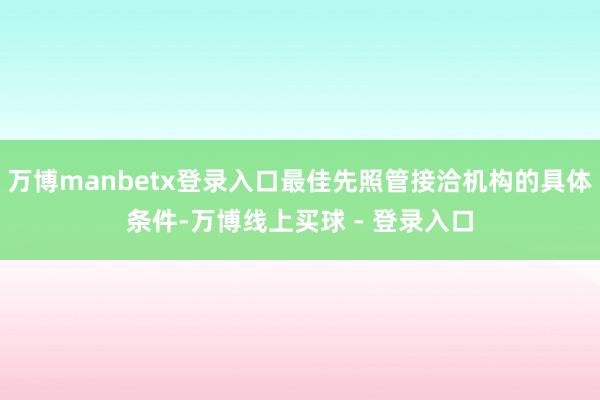 万博manbetx登录入口最佳先照管接洽机构的具体条件-万博线上买球 - 登录入口
