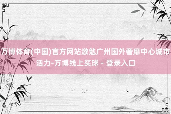 万博体育(中国)官方网站激勉广州国外奢靡中心城市活力-万博线上买球 - 登录入口