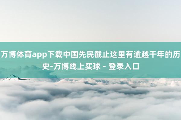 万博体育app下载中国先民截止这里有逾越千年的历史-万博线上买球 - 登录入口