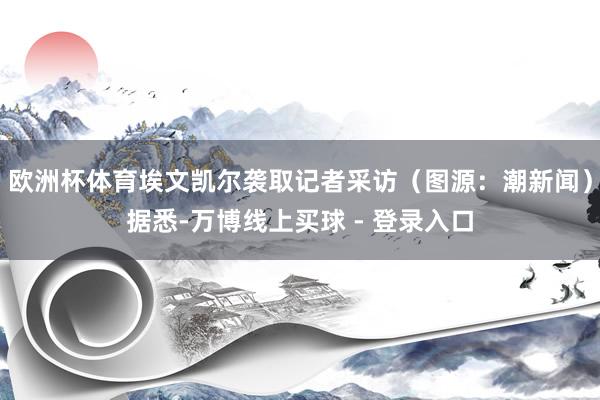 欧洲杯体育埃文凯尔袭取记者采访（图源：潮新闻）据悉-万博线上买球 - 登录入口