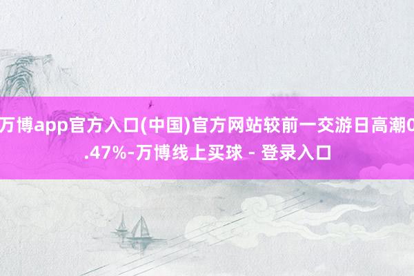 万博app官方入口(中国)官方网站较前一交游日高潮0.47%-万博线上买球 - 登录入口
