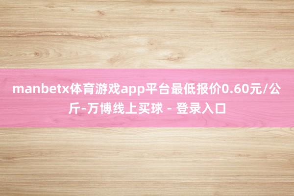 manbetx体育游戏app平台最低报价0.60元/公斤-万博线上买球 - 登录入口