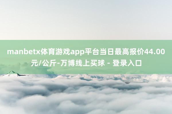 manbetx体育游戏app平台当日最高报价44.00元/公斤-万博线上买球 - 登录入口