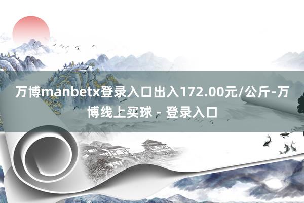 万博manbetx登录入口出入172.00元/公斤-万博线上买球 - 登录入口
