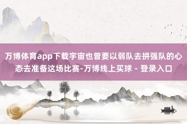 万博体育app下载宇宙也曾要以弱队去拼强队的心态去准备这场比赛-万博线上买球 - 登录入口