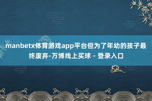 manbetx体育游戏app平台但为了年幼的孩子最终废弃-万博线上买球 - 登录入口