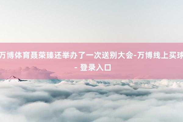 万博体育聂荣臻还举办了一次送别大会-万博线上买球 - 登录入口