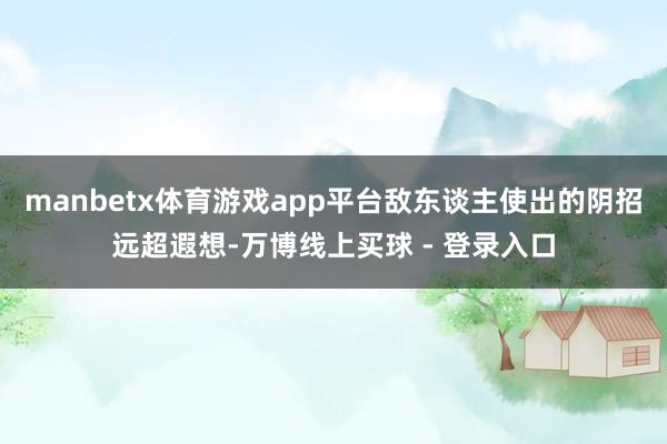 manbetx体育游戏app平台敌东谈主使出的阴招远超遐想-万博线上买球 - 登录入口