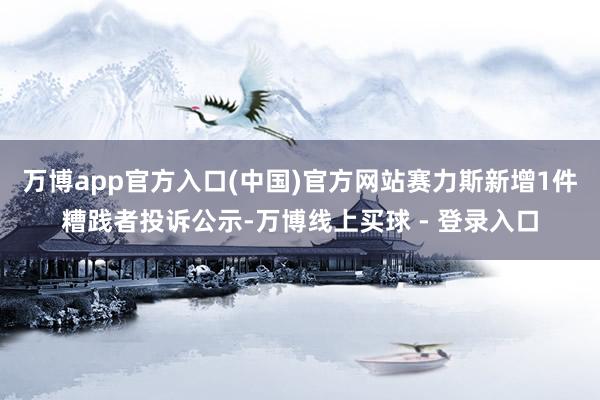 万博app官方入口(中国)官方网站赛力斯新增1件糟践者投诉公示-万博线上买球 - 登录入口