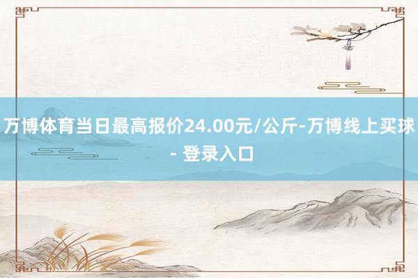 万博体育当日最高报价24.00元/公斤-万博线上买球 - 登录入口
