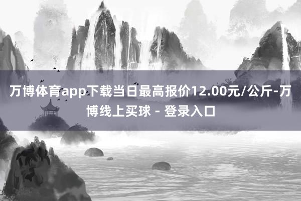 万博体育app下载当日最高报价12.00元/公斤-万博线上买球 - 登录入口