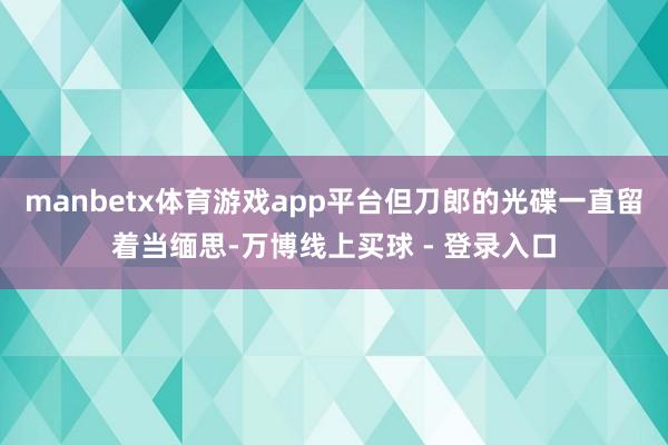 manbetx体育游戏app平台但刀郎的光碟一直留着当缅思-万博线上买球 - 登录入口
