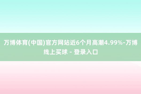 万博体育(中国)官方网站近6个月高潮4.99%-万博线上买球 - 登录入口