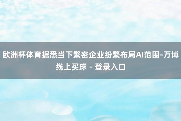欧洲杯体育据悉当下繁密企业纷繁布局AI范围-万博线上买球 - 登录入口