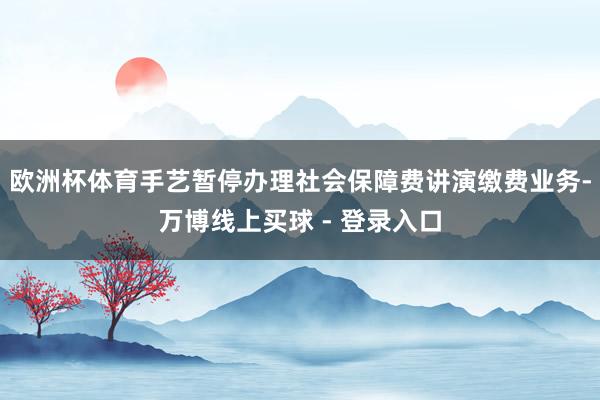 欧洲杯体育手艺暂停办理社会保障费讲演缴费业务-万博线上买球 - 登录入口