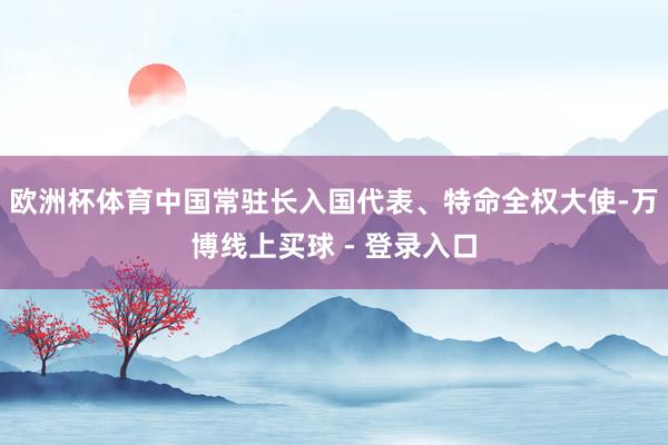 欧洲杯体育中国常驻长入国代表、特命全权大使-万博线上买球 - 登录入口