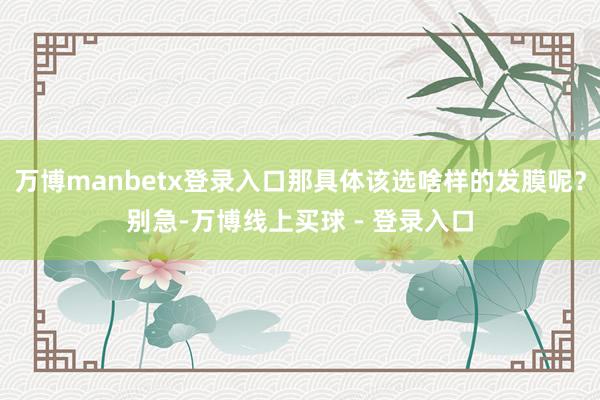 万博manbetx登录入口那具体该选啥样的发膜呢？别急-万博线上买球 - 登录入口