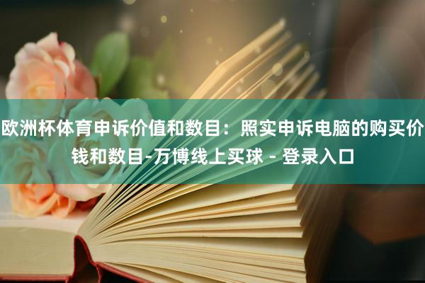 欧洲杯体育申诉价值和数目：照实申诉电脑的购买价钱和数目-万博线上买球 - 登录入口