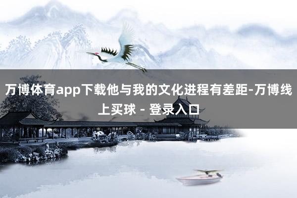 万博体育app下载他与我的文化进程有差距-万博线上买球 - 登录入口