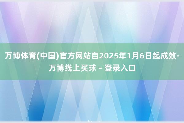 万博体育(中国)官方网站自2025年1月6日起成效-万博线上买球 - 登录入口