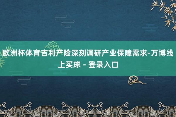 欧洲杯体育吉利产险深刻调研产业保障需求-万博线上买球 - 登录入口
