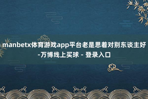 manbetx体育游戏app平台老是思着对别东谈主好-万博线上买球 - 登录入口