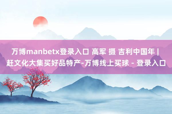 万博manbetx登录入口 高军 摄 吉利中国年 | 赶文化大集买好品特产-万博线上买球 - 登录入口