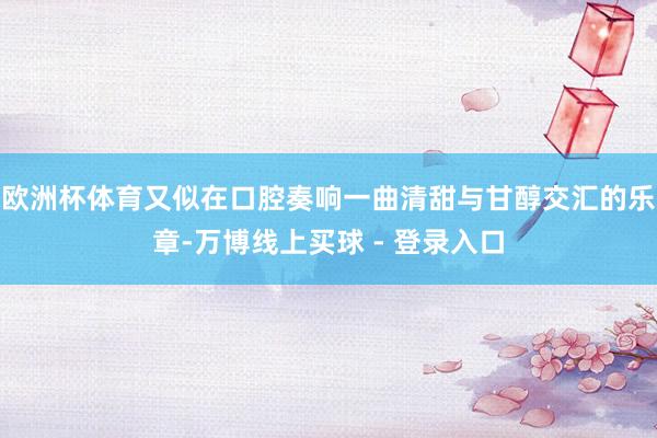 欧洲杯体育又似在口腔奏响一曲清甜与甘醇交汇的乐章-万博线上买球 - 登录入口