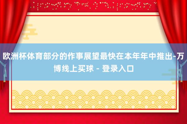 欧洲杯体育部分的作事展望最快在本年年中推出-万博线上买球 - 登录入口