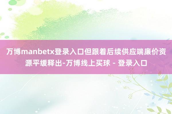 万博manbetx登录入口但跟着后续供应端廉价资源平缓释出-万博线上买球 - 登录入口