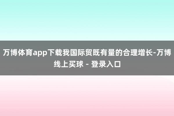 万博体育app下载我国际贸既有量的合理增长-万博线上买球 - 登录入口