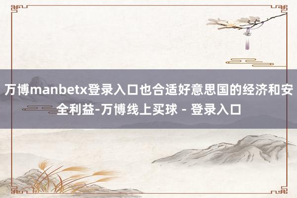 万博manbetx登录入口也合适好意思国的经济和安全利益-万博线上买球 - 登录入口