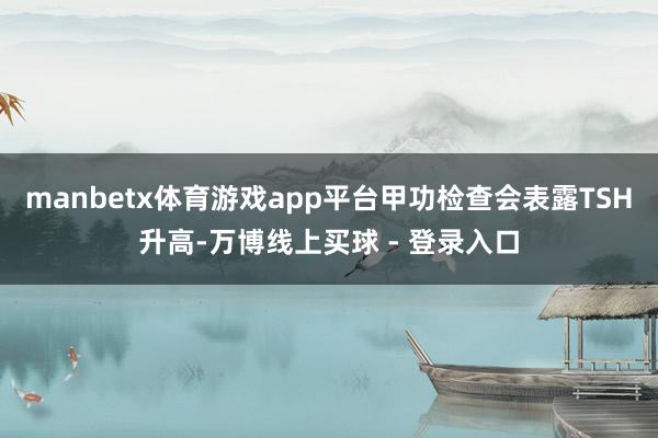 manbetx体育游戏app平台甲功检查会表露TSH升高-万博线上买球 - 登录入口