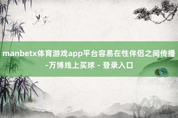 manbetx体育游戏app平台容易在性伴侣之间传播-万博线上买球 - 登录入口