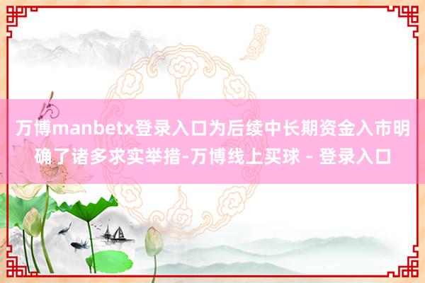 万博manbetx登录入口为后续中长期资金入市明确了诸多求实举措-万博线上买球 - 登录入口