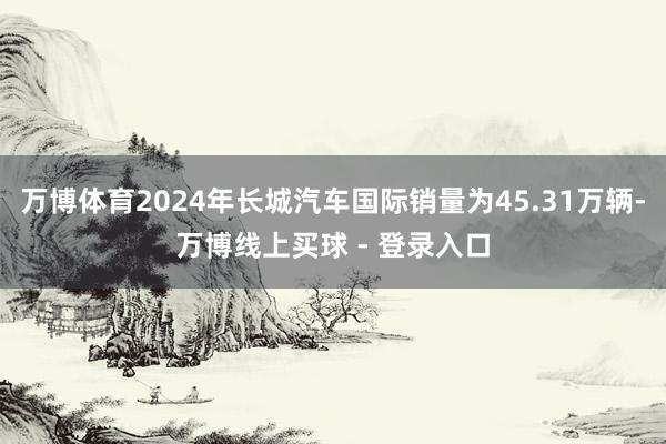 万博体育2024年长城汽车国际销量为45.31万辆-万博线上买球 - 登录入口