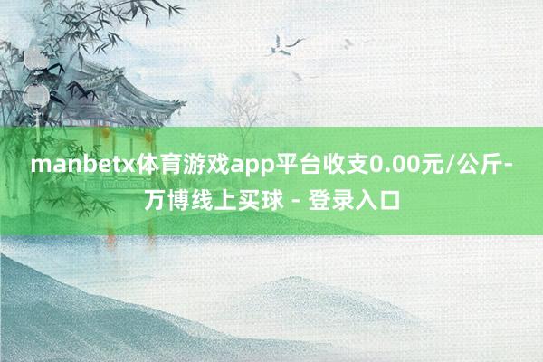 manbetx体育游戏app平台收支0.00元/公斤-万博线上买球 - 登录入口