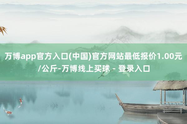 万博app官方入口(中国)官方网站最低报价1.00元/公斤-万博线上买球 - 登录入口
