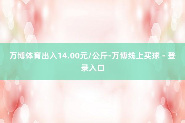 万博体育出入14.00元/公斤-万博线上买球 - 登录入口