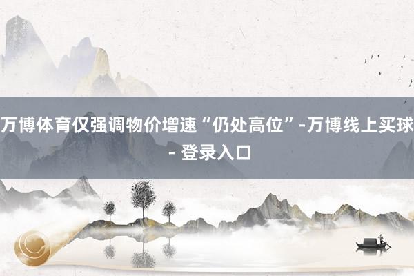 万博体育仅强调物价增速“仍处高位”-万博线上买球 - 登录入口