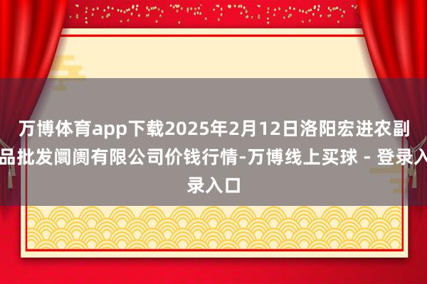 万博体育app下载2025年2月12日洛阳宏进农副居品批发阛阓有限公司价钱行情-万博线上买球 - 登录入口