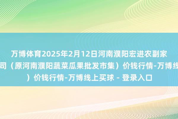 万博体育2025年2月12日河南濮阳宏进农副家具批发市集有限公司(原河南濮阳蔬菜瓜果批发市集)价钱行情-万博线上买球 - 登录入口