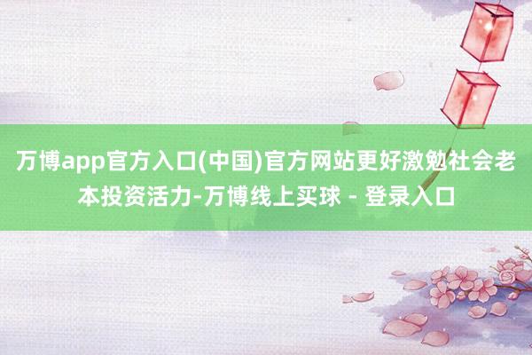 万博app官方入口(中国)官方网站更好激勉社会老本投资活力-万博线上买球 - 登录入口
