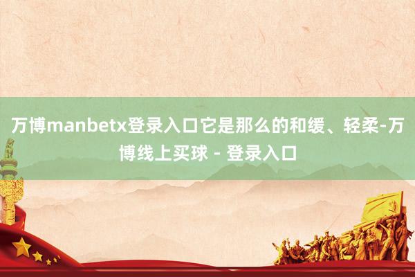 万博manbetx登录入口它是那么的和缓、轻柔-万博线上买球 - 登录入口