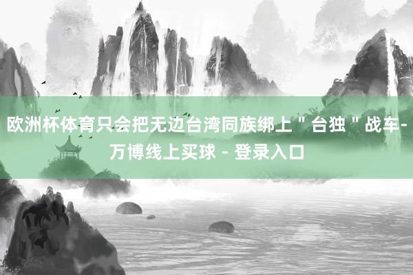欧洲杯体育只会把无边台湾同族绑上＂台独＂战车-万博线上买球 - 登录入口