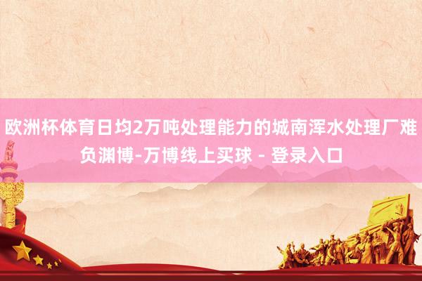 欧洲杯体育日均2万吨处理能力的城南浑水处理厂难负渊博-万博线上买球 - 登录入口
